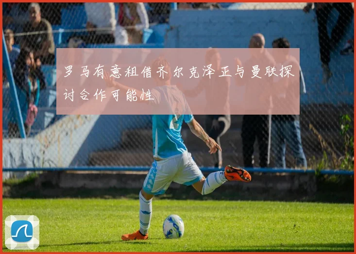 罗马有意租借齐尔克泽正与曼联探讨合作可能性