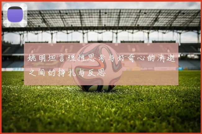 姚明坦言理性思考与好奇心的消逝之间的挣扎与反思