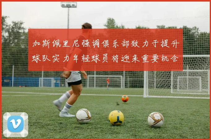加斯佩里尼强调俱乐部致力于提升球队实力年轻球员将迎来重要机会