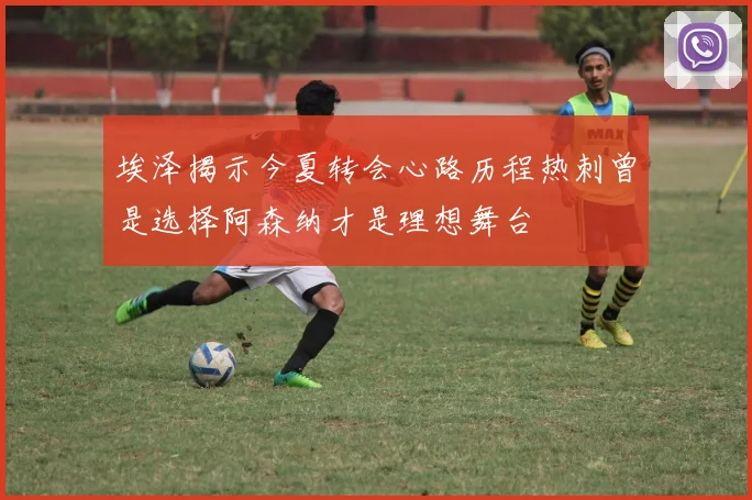 埃泽揭示今夏转会心路历程热刺曾是选择阿森纳才是理想舞台