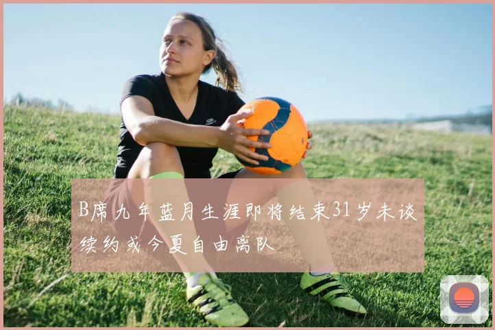 B席九年蓝月生涯即将结束31岁未谈续约或今夏自由离队