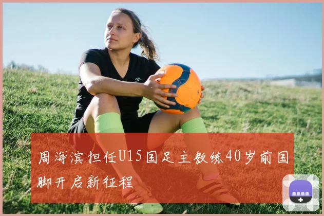 周海滨担任U15国足主教练40岁前国脚开启新征程