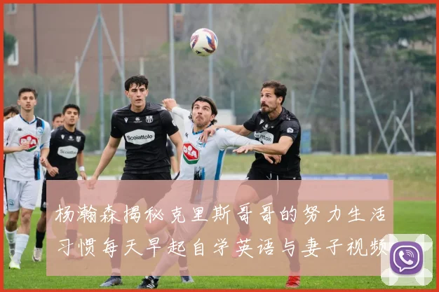 杨瀚森揭秘克里斯哥哥的努力生活习惯每天早起自学英语与妻子视频通话
