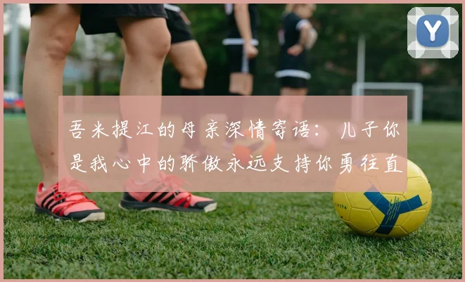 吾米提江的母亲深情寄语:儿子你是我心中的骄傲永远支持你勇往直前!