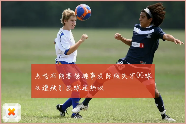 杰伦布朗赛场趣事发际线失守OG球衣遭殃引发球迷热议