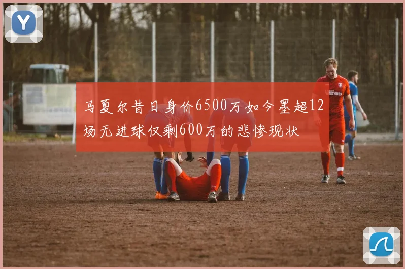 马夏尔昔日身价6500万如今墨超12场无进球仅剩600万的悲惨现状