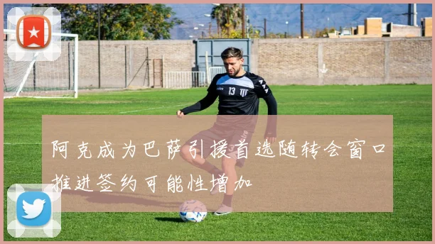 阿克成为巴萨引援首选随转会窗口推进签约可能性增加