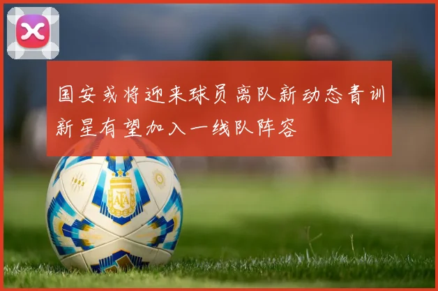 国安或将迎来球员离队新动态青训新星有望加入一线队阵容