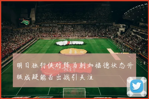 明日独行侠对阵马刺加福德状态升级成疑能否出战引关注