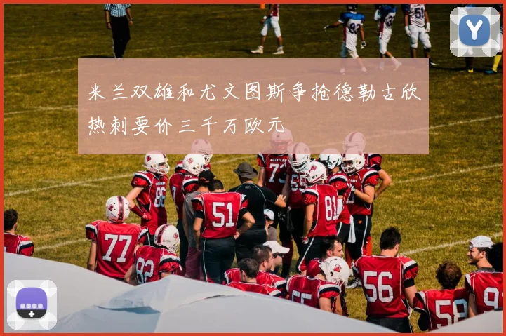 米兰双雄和尤文图斯争抢德勒古欣热刺要价三千万欧元