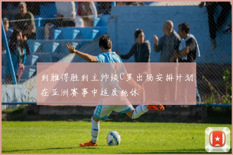利雅得胜利主帅谈C罗出场安排计划在亚洲赛事中适度轮休