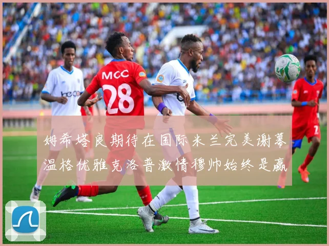 姆希塔良期待在国际米兰完美谢幕温格优雅克洛普激情穆帅始终是赢家