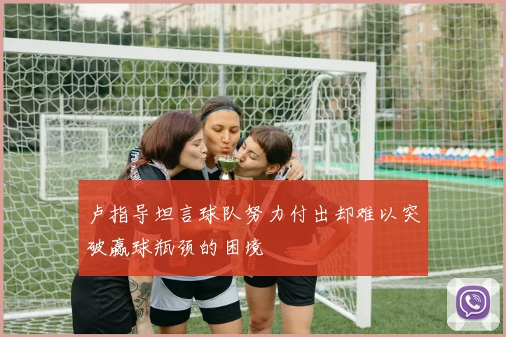 卢指导坦言球队努力付出却难以突破赢球瓶颈的困境