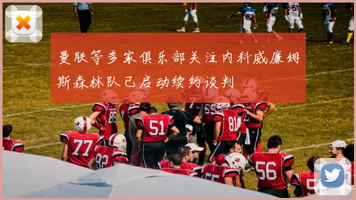 曼联等多家俱乐部关注内科威廉姆斯森林队已启动续约谈判