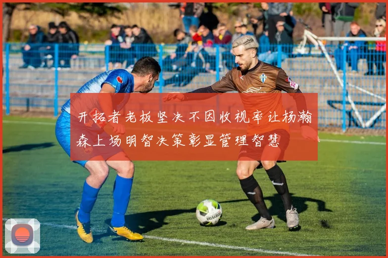 开拓者老板坚决不因收视率让杨瀚森上场明智决策彰显管理智慧
