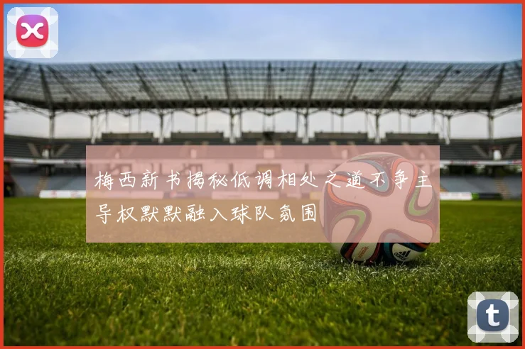 梅西新书揭秘低调相处之道不争主导权默默融入球队氛围